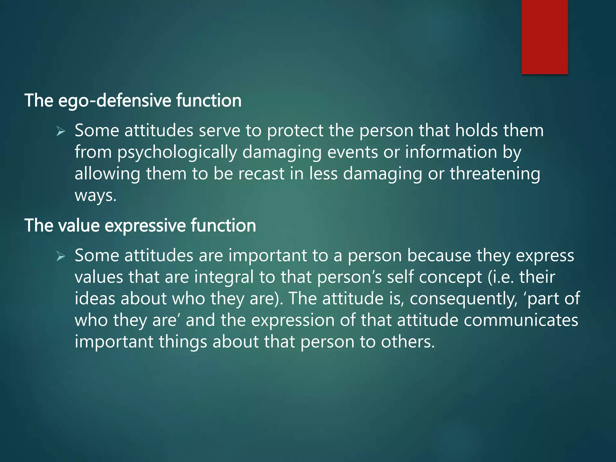 The ego-defensive function
 Some attitudes serve to protect the person that holds them
from psychologically damaging events or information by
allowing them to be recast in less damaging or threatening
ways.
The value expressive function
 Some attitudes are important to a person because they express
values that are integral to that person’s self concept (i.e. their
ideas about who they are). The attitude is, consequently, ‘part of
who they are’ and the expression of that attitude communicates
important things about that person to others.
 