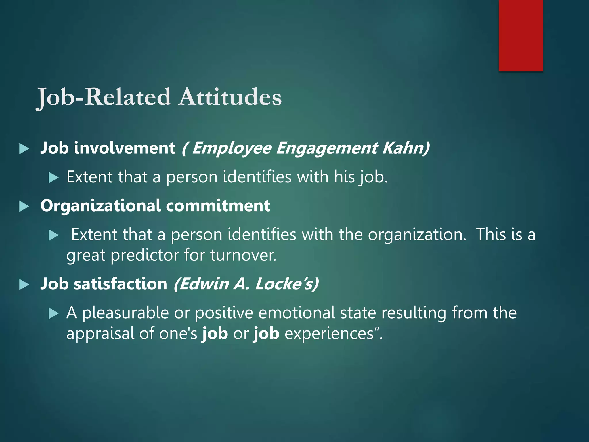 Job-Related Attitudes
 Job involvement ( Employee Engagement Kahn)
 Extent that a person identifies with his job.
 Organizational commitment
 Extent that a person identifies with the organization. This is a
great predictor for turnover.
 Job satisfaction (Edwin A. Locke’s)
 A pleasurable or positive emotional state resulting from the
appraisal of one's job or job experiences“.
 