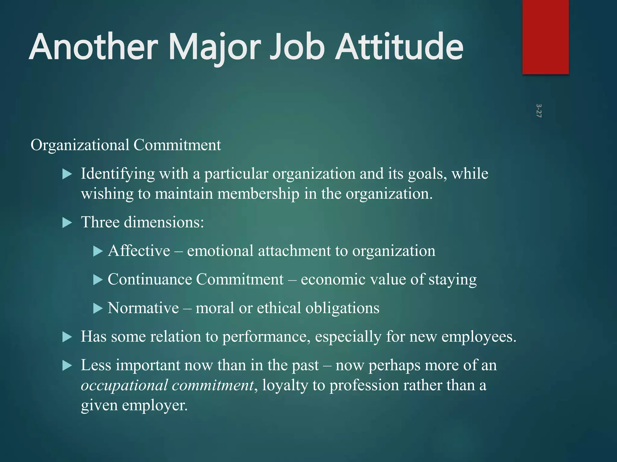 Another Major Job Attitude
Organizational Commitment
 Identifying with a particular organization and its goals, while
wishing to maintain membership in the organization.
 Three dimensions:
 Affective – emotional attachment to organization
 Continuance Commitment – economic value of staying
 Normative – moral or ethical obligations
 Has some relation to performance, especially for new employees.
 Less important now than in the past – now perhaps more of an
occupational commitment, loyalty to profession rather than a
given employer.
3-27
 
