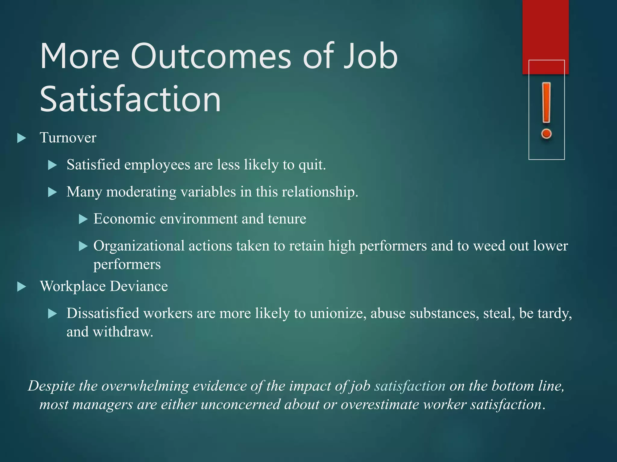 More Outcomes of Job
Satisfaction
 Turnover
 Satisfied employees are less likely to quit.
 Many moderating variables in this relationship.
 Economic environment and tenure
 Organizational actions taken to retain high performers and to weed out lower
performers
 Workplace Deviance
 Dissatisfied workers are more likely to unionize, abuse substances, steal, be tardy,
and withdraw.
Despite the overwhelming evidence of the impact of job satisfaction on the bottom line,
most managers are either unconcerned about or overestimate worker satisfaction.
 