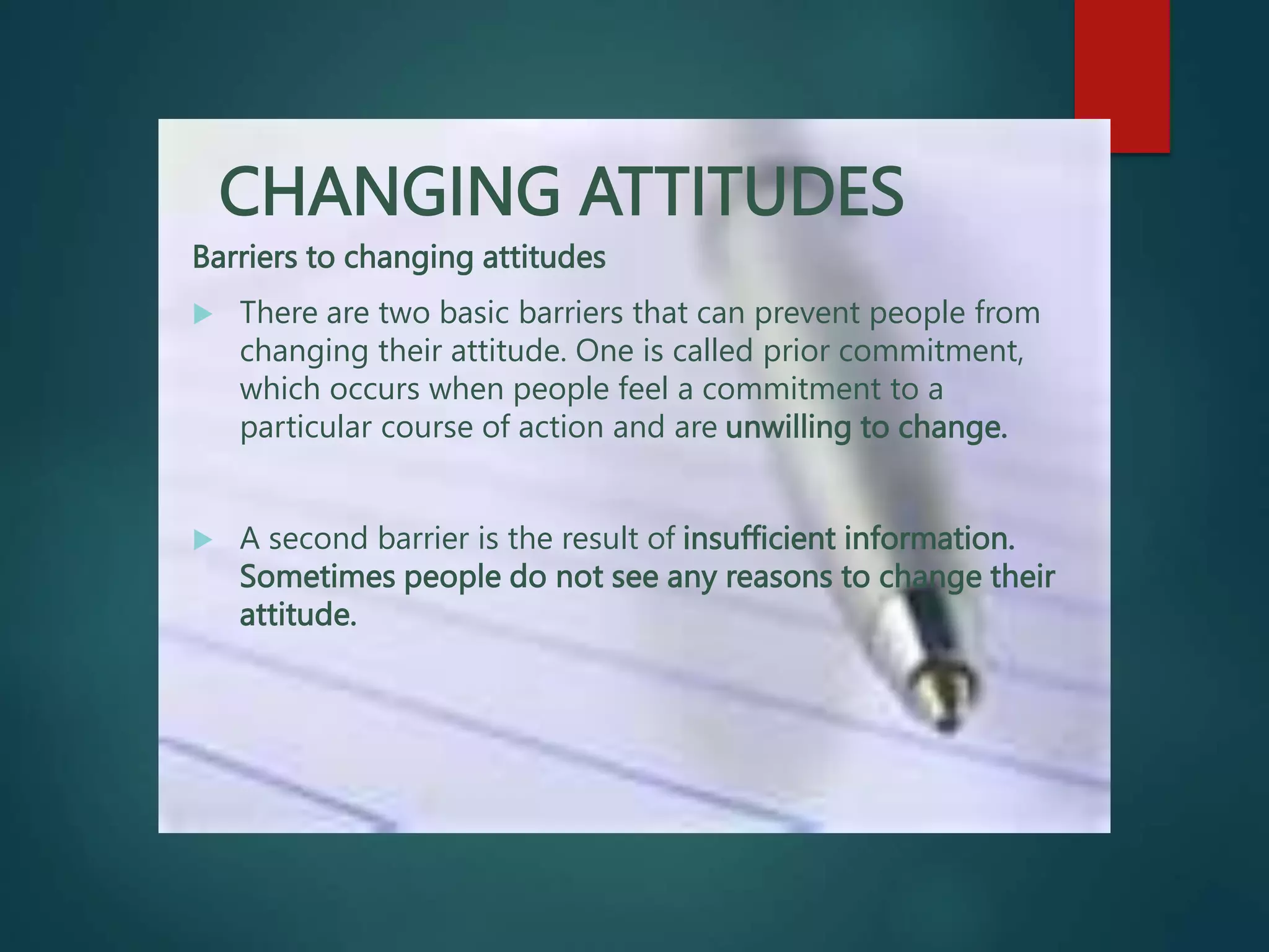 CHANGING ATTITUDES
Barriers to changing attitudes
 There are two basic barriers that can prevent people from
changing their attitude. One is called prior commitment,
which occurs when people feel a commitment to a
particular course of action and are unwilling to change.
 A second barrier is the result of insufficient information.
Sometimes people do not see any reasons to change their
attitude.
 