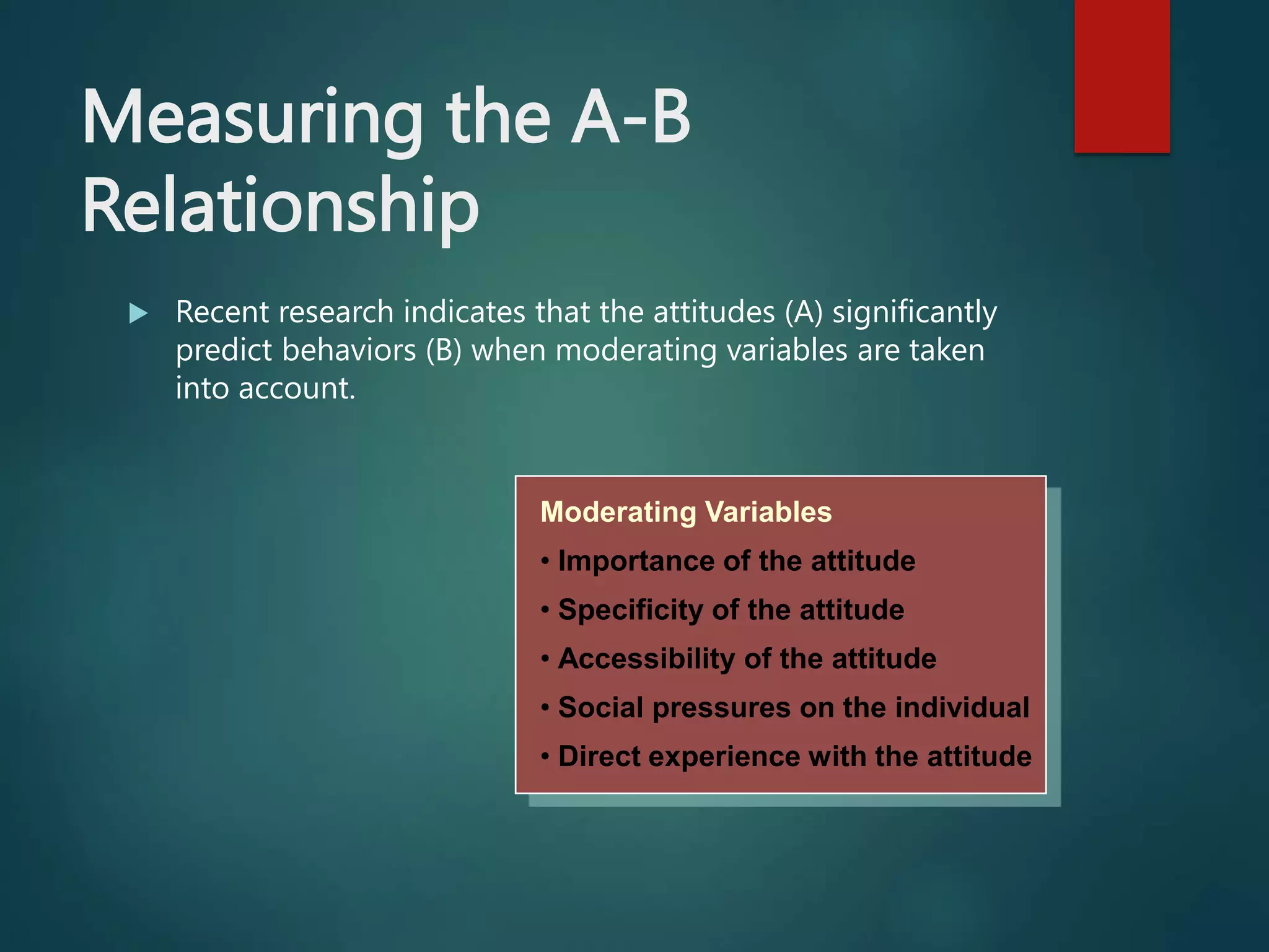 Measuring the A-B
Relationship
 Recent research indicates that the attitudes (A) significantly
predict behaviors (B) when moderating variables are taken
into account.
Moderating Variables
• Importance of the attitude
• Specificity of the attitude
• Accessibility of the attitude
• Social pressures on the individual
• Direct experience with the attitude
 