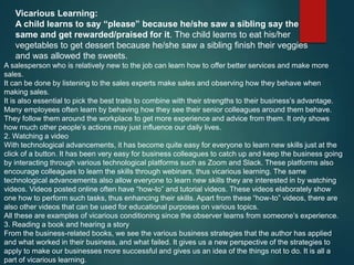 Vicarious Learning:
A child learns to say “please” because he/she saw a sibling say the
same and get rewarded/praised for it. The child learns to eat his/her
vegetables to get dessert because he/she saw a sibling finish their veggies
and was allowed the sweets.
A salesperson who is relatively new to the job can learn how to offer better services and make more
sales.
It can be done by listening to the sales experts make sales and observing how they behave when
making sales.
It is also essential to pick the best traits to combine with their strengths to their business’s advantage.
Many employees often learn by behaving how they see their senior colleagues around them behave.
They follow them around the workplace to get more experience and advice from them. It only shows
how much other people’s actions may just influence our daily lives.
2. Watching a video
With technological advancements, it has become quite easy for everyone to learn new skills just at the
click of a button. It has been very easy for business colleagues to catch up and keep the business going
by interacting through various technological platforms such as Zoom and Slack. These platforms also
encourage colleagues to learn the skills through webinars, thus vicarious learning. The same
technological advancements also allow everyone to learn new skills they are interested in by watching
videos. Videos posted online often have “how-to” and tutorial videos. These videos elaborately show
one how to perform such tasks, thus enhancing their skills. Apart from these “how-to” videos, there are
also other videos that can be used for educational purposes on various topics.
All these are examples of vicarious conditioning since the observer learns from someone’s experience.
3. Reading a book and hearing a story
From the business-related books, we see the various business strategies that the author has applied
and what worked in their business, and what failed. It gives us a new perspective of the strategies to
apply to make our businesses more successful and gives us an idea of the things not to do. It is all a
part of vicarious learning.
 