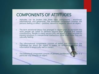 COMPONENTS OF ATTITUDES
 Attitudes can be broken into three basic components : emotional,
informational, and behavioral. The emotional component involves the
persons feeling or effect – positive, natural or negative- about an object.
 The term emotional labour has emerged in recent years to represent the
work people are asked to perform beyond their physical and mental
contributions. People in many service jobs are asked or even required to
express emotions in interpersonal transactions other than those they are
naturally feeling.
 The informational components consists of beliefs and information the
individual has about the object. It makes no difference whether this
information is empirically real or correct.
 The behavioral component consists of person’s tendencies to behave in a
particular way towards an object.
 