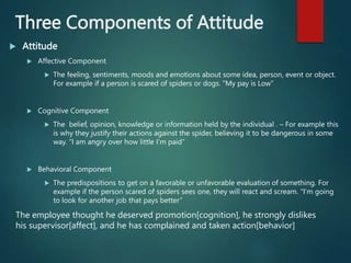 Three Components of Attitude
 Attitude
 Affective Component
 The feeling, sentiments, moods and emotions about some idea, person, event or object.
For example if a person is scared of spiders or dogs. “My pay is Low”
 Cognitive Component
 The belief, opinion, knowledge or information held by the individual . – For example this
is why they justify their actions against the spider, believing it to be dangerous in some
way. “I am angry over how little I’m paid”
 Behavioral Component
 The predispositions to get on a favorable or unfavorable evaluation of something. For
example if the person scared of spiders sees one, they will react and scream. “I’m going
to look for another job that pays better”
The employee thought he deserved promotion[cognition], he strongly dislikes
his supervisor[affect], and he has complained and taken action[behavior]
 