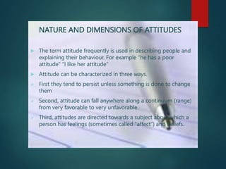 NATURE AND DIMENSIONS OF ATTITUDES
 The term attitude frequently is used in describing people and
explaining their behaviour. For example “he has a poor
attitude” “I like her attitude”
 Attitude can be characterized in three ways.
 First they tend to persist unless something is done to change
them
 Second, attitude can fall anywhere along a continuum (range)
from very favorable to very unfavorable.
 Third, attitudes are directed towards a subject about which a
person has feelings (sometimes called “affect”) and beliefs.
 