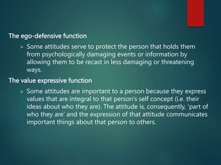 The ego-defensive function
 Some attitudes serve to protect the person that holds them
from psychologically damaging events or information by
allowing them to be recast in less damaging or threatening
ways.
The value expressive function
 Some attitudes are important to a person because they express
values that are integral to that person’s self concept (i.e. their
ideas about who they are). The attitude is, consequently, ‘part of
who they are’ and the expression of that attitude communicates
important things about that person to others.
 