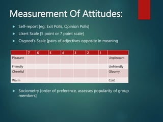 Measurement Of Attitudes:
 Self-report [eg: Exit Polls, Opinion Polls]
 Likert Scale [5 point or 7 point scale]
 Osgood’s Scale [pairs of adjectives opposite in meaning
 Sociometry [order of preference, assesses popularity of group
members]
7 6 5 4 3 2 1
Pleasant Unpleasant
Friendly Unfriendly
Cheerful Gloomy
Warm Cold
 