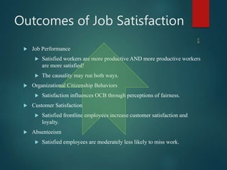 Outcomes of Job Satisfaction
 Job Performance
 Satisfied workers are more productive AND more productive workers
are more satisfied!
 The causality may run both ways.
 Organizational Citizenship Behaviors
 Satisfaction influences OCB through perceptions of fairness.
 Customer Satisfaction
 Satisfied frontline employees increase customer satisfaction and
loyalty.
 Absenteeism
 Satisfied employees are moderately less likely to miss work.
3-28
 