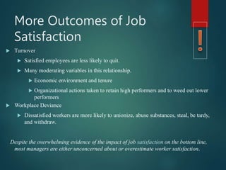 More Outcomes of Job
Satisfaction
 Turnover
 Satisfied employees are less likely to quit.
 Many moderating variables in this relationship.
 Economic environment and tenure
 Organizational actions taken to retain high performers and to weed out lower
performers
 Workplace Deviance
 Dissatisfied workers are more likely to unionize, abuse substances, steal, be tardy,
and withdraw.
Despite the overwhelming evidence of the impact of job satisfaction on the bottom line,
most managers are either unconcerned about or overestimate worker satisfaction.
 