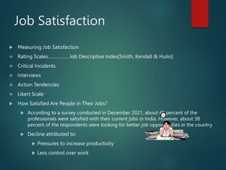 Job Satisfaction
 Measuring Job Satisfaction
 Rating Scales……………. Job Descriptive Index[Smith, Kendall & Hulin]
 Critical Incidents
 Interviews
 Action Tendencies
 Likert Scale
 How Satisfied Are People in Their Jobs?
 According to a survey conducted in December 2021, about 45 percent of the
professionals were satisfied with their current jobs in India. However, about 38
percent of the respondents were looking for better job opportunities in the country.
 Decline attributed to:
 Pressures to increase productivity
 Less control over work
 