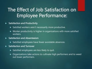 The Effect of Job Satisfaction on
Employee Performance:
 Satisfaction and Productivity
 Satisfied workers aren’t necessarily more productive.
 Worker productivity is higher in organizations with more satisfied
workers.
 Satisfaction and Absenteeism
 Satisfied employees have fewer avoidable absences.
 Satisfaction and Turnover
 Satisfied employees are less likely to quit.
 Organizations take actions to cultivate high performers and to weed
out lower performers.
 