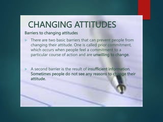 CHANGING ATTITUDES
Barriers to changing attitudes
 There are two basic barriers that can prevent people from
changing their attitude. One is called prior commitment,
which occurs when people feel a commitment to a
particular course of action and are unwilling to change.
 A second barrier is the result of insufficient information.
Sometimes people do not see any reasons to change their
attitude.
 