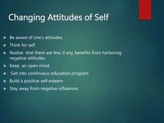 Changing Attitudes of Self
 Be aware of one’s attitudes
 Think for self
 Realize that there are few, if any, benefits from harboring
negative attitudes
 Keep an open mind.
 Get into continuous education program
 Build a positive self-esteem
 Stay away from negative influences
 