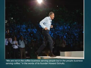 “We are not in the coffee business serving people but in the people business
serving coffee,” in the words of its founder Howard Schultz.
 