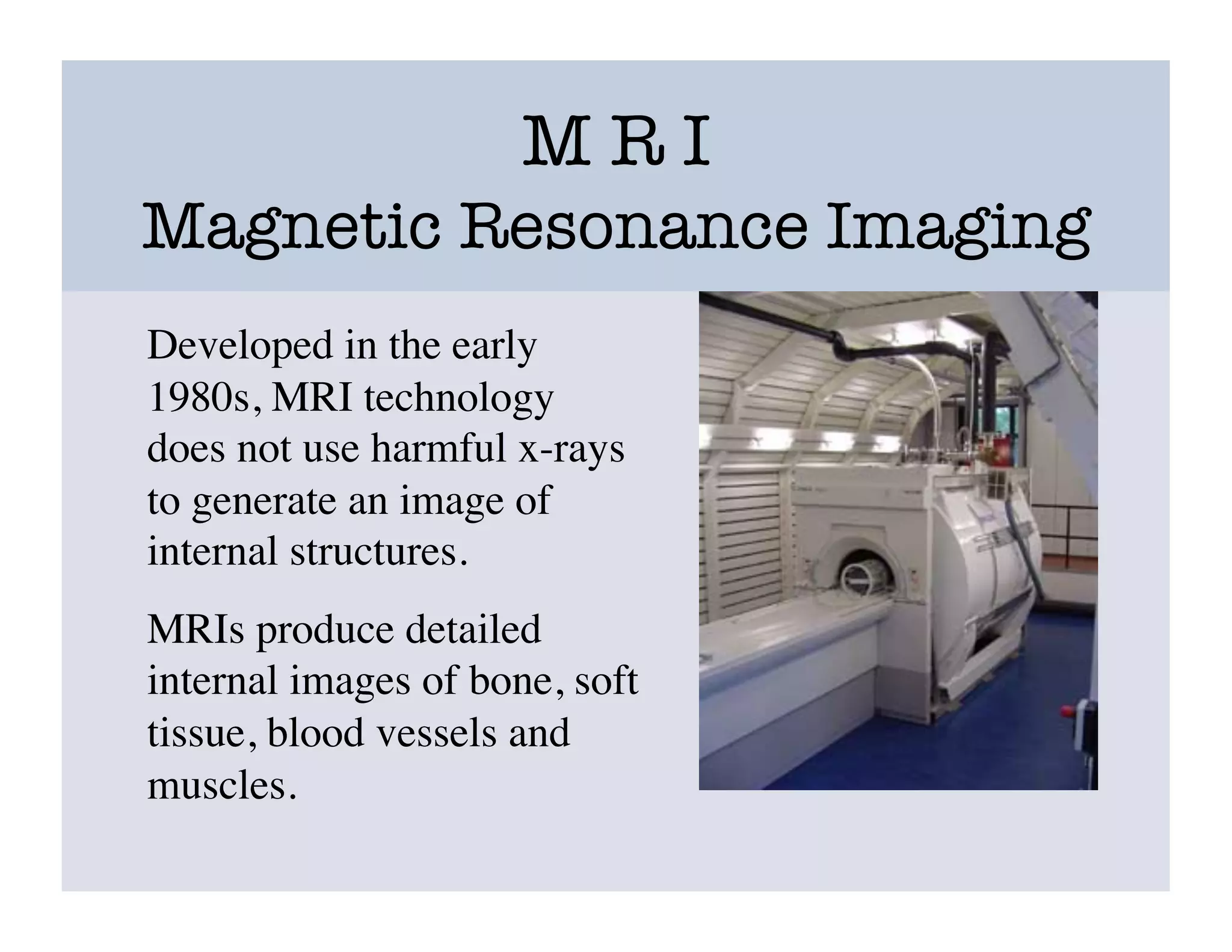M R I
Magnetic Resonance Imaging
Developed in the early
1980s, MRI technology
does not use harmful x-rays
to generate an image of
internal structures.	

MRIs produce detailed
internal images of bone, soft
tissue, blood vessels and
muscles. 	

 