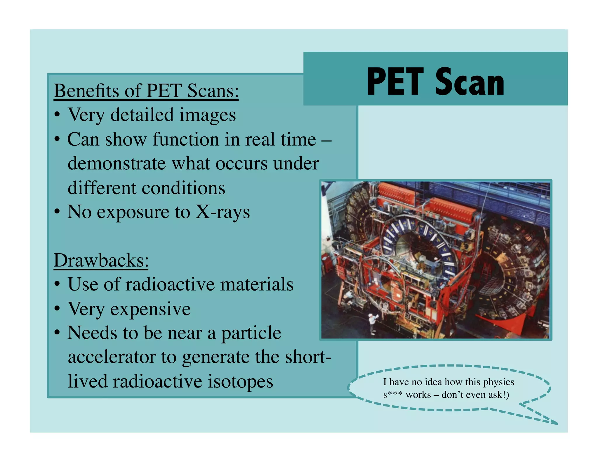 Beneﬁts of PET Scans:	

                PET Scan
•  Very detailed images	

•  Can show function in real time –
   demonstrate what occurs under
   different conditions	

•  No exposure to X-rays	


Drawbacks:	

•  Use of radioactive materials	

•  Very expensive	

•  Needs to be near a particle
   accelerator to generate the short-
   lived radioactive isotopes	

        I have no idea how this physics
                                        s*** works – don’t even ask!)	

 