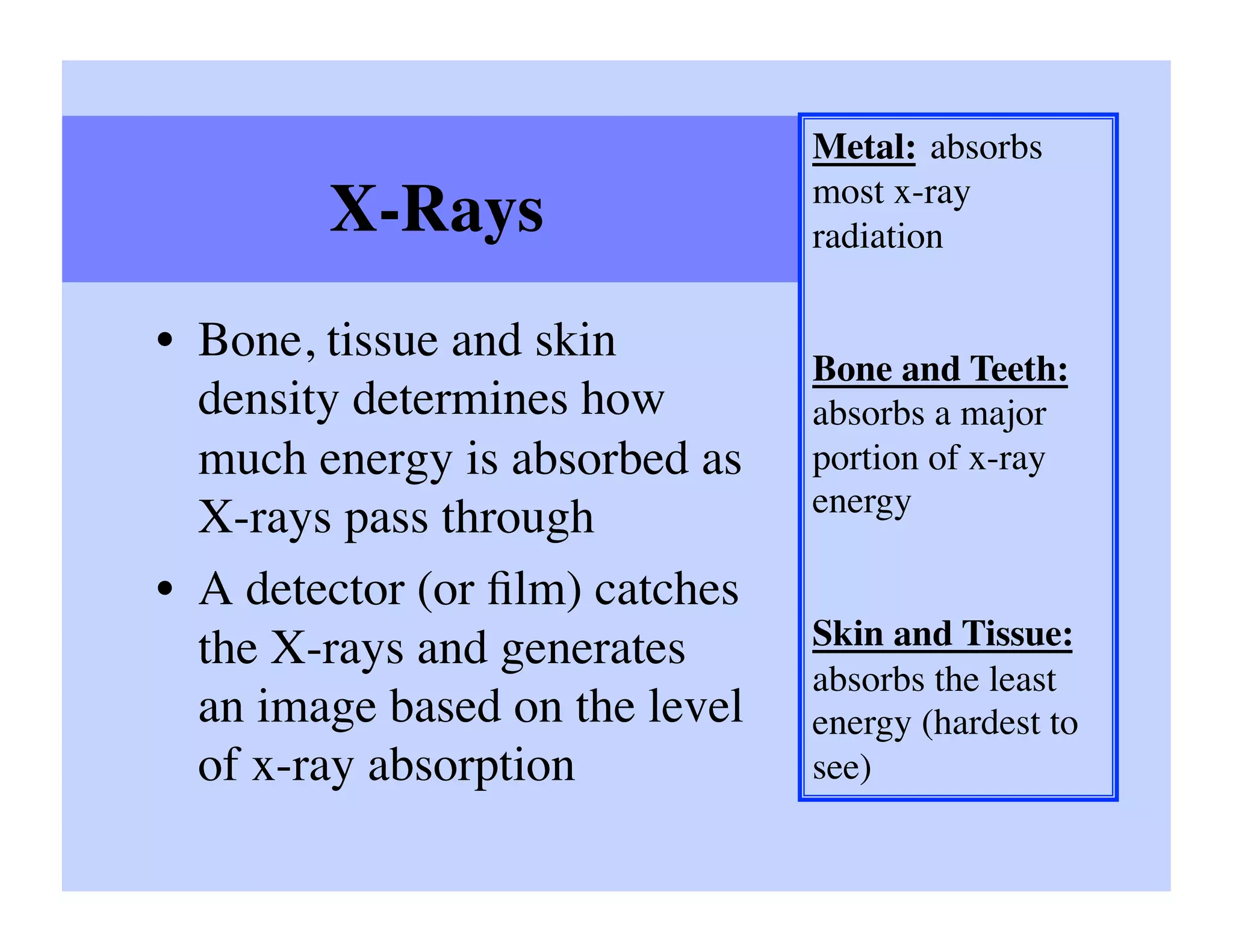 Metal: absorbs
                                 most x-ray
        X-Rays	

                radiation	


•  Bone, tissue and skin
                                 Bone and Teeth:
   density determines how        absorbs a major
   much energy is absorbed as    portion of x-ray
                                 energy	

   X-rays pass through	

•  A detector (or ﬁlm) catches
   the X-rays and generates      Skin and Tissue:
                                 absorbs the least
   an image based on the level   energy (hardest to
   of x-ray absorption	

        see)	

 