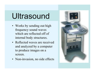 Ultrasound
•  Works by sending out high
   frequency sound waves
   which are reflected off of
   internal body structures.
•  Reflected waves are received
   and analyzed by a computer
   to produce images on a
   screen.
•  Non-invasion, no side effects
 