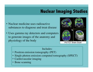 Nuclear Imaging Studies

•  Nuclear medicine uses radioactive
   substances to diagnose and treat disease	

•  Uses gamma ray detectors and computers
   to generate images of the anatomy and
   physiology of the body	


                                  Includes:
                                          	

     •  Positron emission tomography (PET)	

     •  Single photon emission computed tomography (SPECT)	

     •  Cardiovascular imaging	

     •  Bone scanning	

 