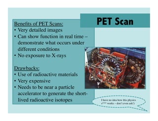 Beneﬁts of PET Scans:	

                PET Scan
•  Very detailed images	

•  Can show function in real time –
   demonstrate what occurs under
   different conditions	

•  No exposure to X-rays	


Drawbacks:	

•  Use of radioactive materials	

•  Very expensive	

•  Needs to be near a particle
   accelerator to generate the short-
   lived radioactive isotopes	

        I have no idea how this physics
                                        s*** works – don’t even ask!)	

 