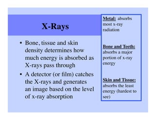 Metal: absorbs
                                 most x-ray
        X-Rays	

                radiation	


•  Bone, tissue and skin
                                 Bone and Teeth:
   density determines how        absorbs a major
   much energy is absorbed as    portion of x-ray
                                 energy	

   X-rays pass through	

•  A detector (or ﬁlm) catches
   the X-rays and generates      Skin and Tissue:
                                 absorbs the least
   an image based on the level   energy (hardest to
   of x-ray absorption	

        see)	

 