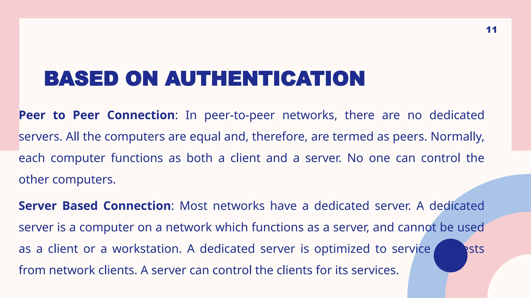 BASED ON AUTHENTICATION
Peer to Peer Connection: In peer-to-peer networks, there are no dedicated
servers. All the computers are equal and, therefore, are termed as peers. Normally,
each computer functions as both a client and a server. No one can control the
other computers.
Server Based Connection: Most networks have a dedicated server. A dedicated
server is a computer on a network which functions as a server, and cannot be used
as a client or a workstation. A dedicated server is optimized to service requests
from network clients. A server can control the clients for its services.
11
 