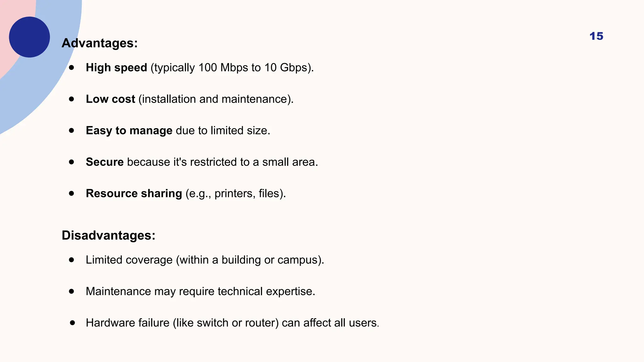 15
Advantages:
● High speed (typically 100 Mbps to 10 Gbps).
● Low cost (installation and maintenance).
● Easy to manage due to limited size.
● Secure because it's restricted to a small area.
● Resource sharing (e.g., printers, files).
Disadvantages:
● Limited coverage (within a building or campus).
● Maintenance may require technical expertise.
● Hardware failure (like switch or router) can affect all users.
 