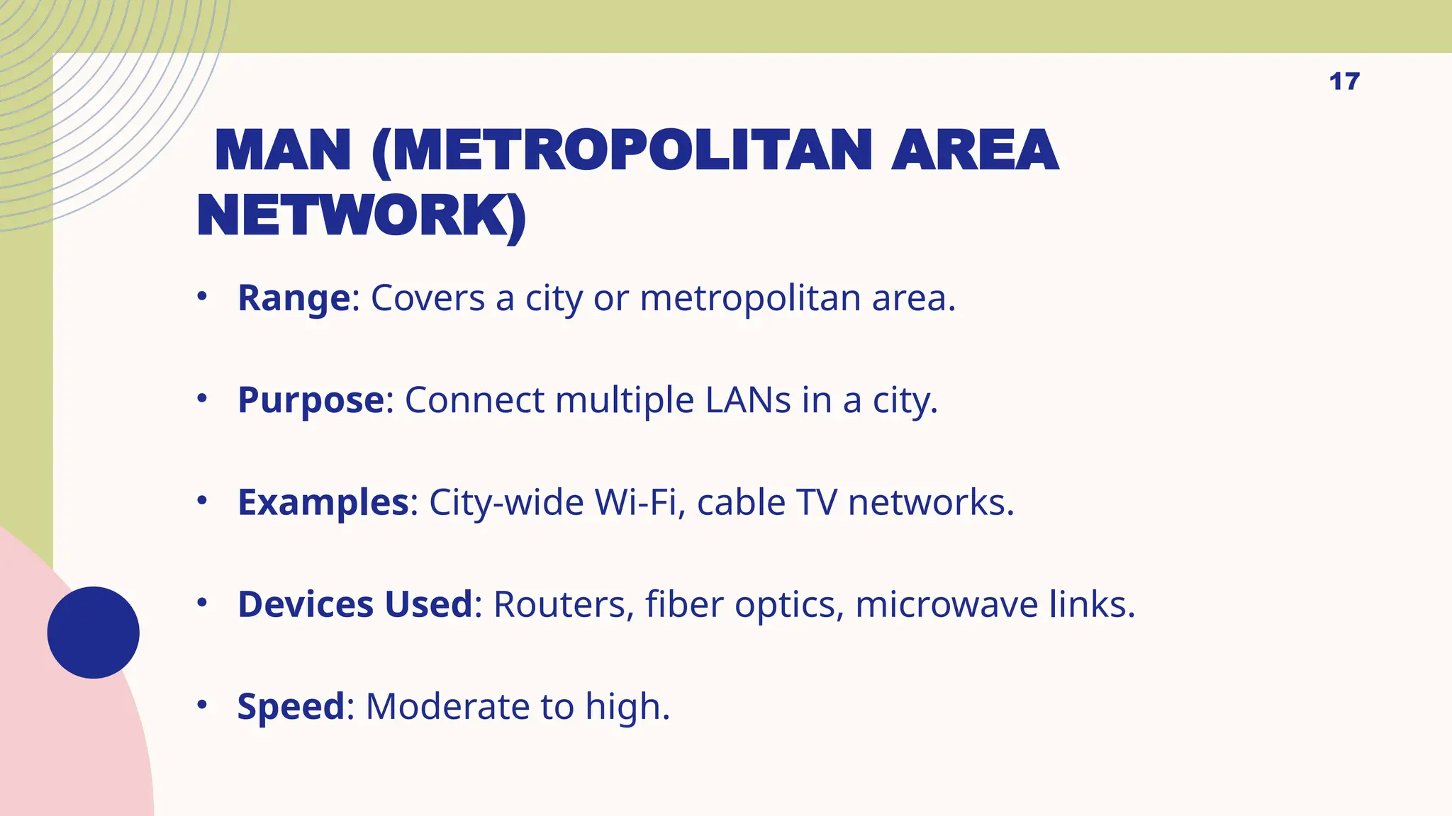 MAN (METROPOLITAN AREA
NETWORK)
• Range: Covers a city or metropolitan area.
• Purpose: Connect multiple LANs in a city.
• Examples: City-wide Wi-Fi, cable TV networks.
• Devices Used: Routers, fiber optics, microwave links.
• Speed: Moderate to high.
17
 