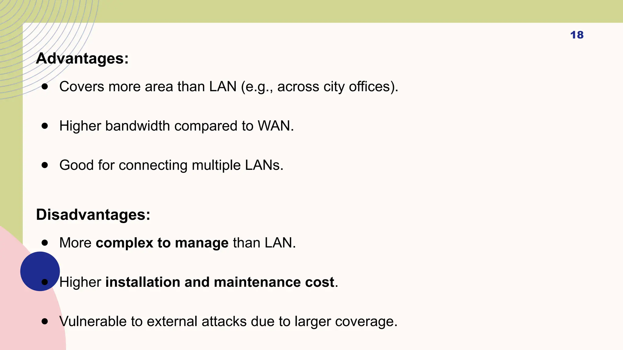 18
Advantages:
● Covers more area than LAN (e.g., across city offices).
● Higher bandwidth compared to WAN.
● Good for connecting multiple LANs.
Disadvantages:
● More complex to manage than LAN.
● Higher installation and maintenance cost.
● Vulnerable to external attacks due to larger coverage.
 