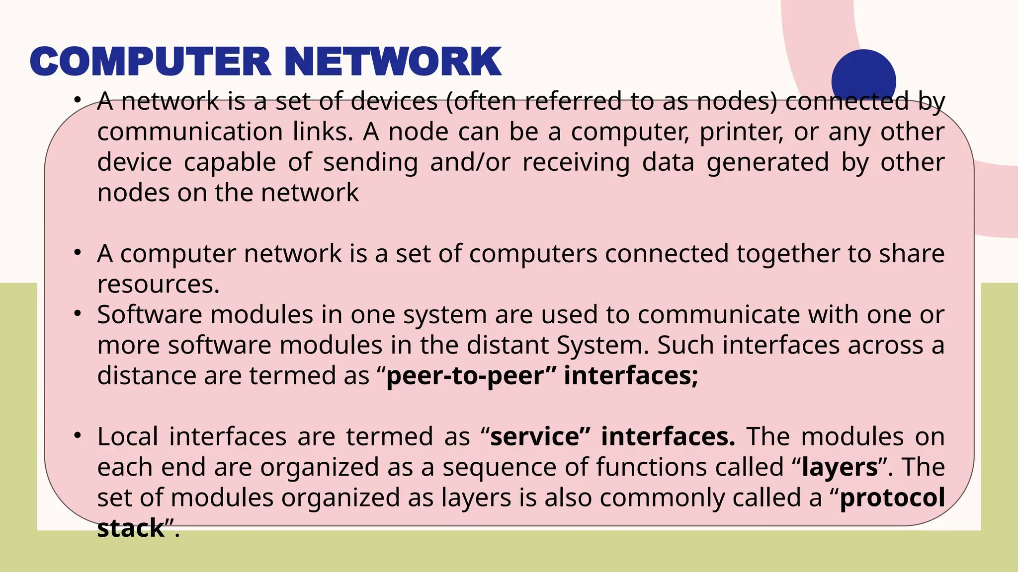 COMPUTER NETWORK
• A network is a set of devices (often referred to as nodes) connected by
communication links. A node can be a computer, printer, or any other
device capable of sending and/or receiving data generated by other
nodes on the network
• A computer network is a set of computers connected together to share
resources.
• Software modules in one system are used to communicate with one or
more software modules in the distant System. Such interfaces across a
distance are termed as “peer-to-peer” interfaces;
• Local interfaces are termed as “service” interfaces. The modules on
each end are organized as a sequence of functions called “layers”. The
set of modules organized as layers is also commonly called a “protocol
stack”.
 