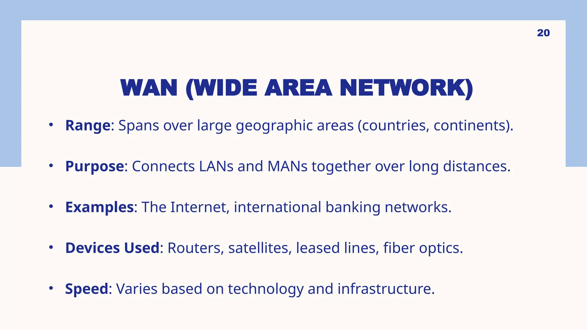 WAN (WIDE AREA NETWORK)
• Range: Spans over large geographic areas (countries, continents).
• Purpose: Connects LANs and MANs together over long distances.
• Examples: The Internet, international banking networks.
• Devices Used: Routers, satellites, leased lines, fiber optics.
• Speed: Varies based on technology and infrastructure.
20
 