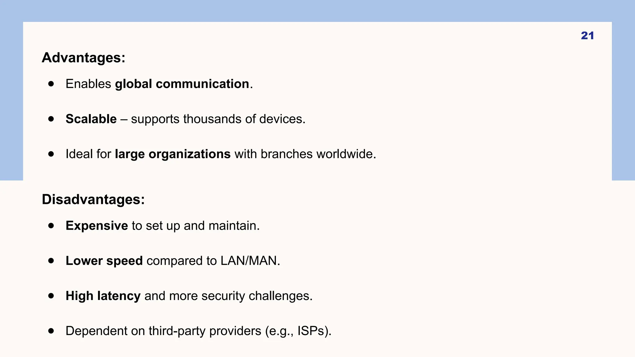 21
Advantages:
● Enables global communication.
● Scalable – supports thousands of devices.
● Ideal for large organizations with branches worldwide.
Disadvantages:
● Expensive to set up and maintain.
● Lower speed compared to LAN/MAN.
● High latency and more security challenges.
● Dependent on third-party providers (e.g., ISPs).
 