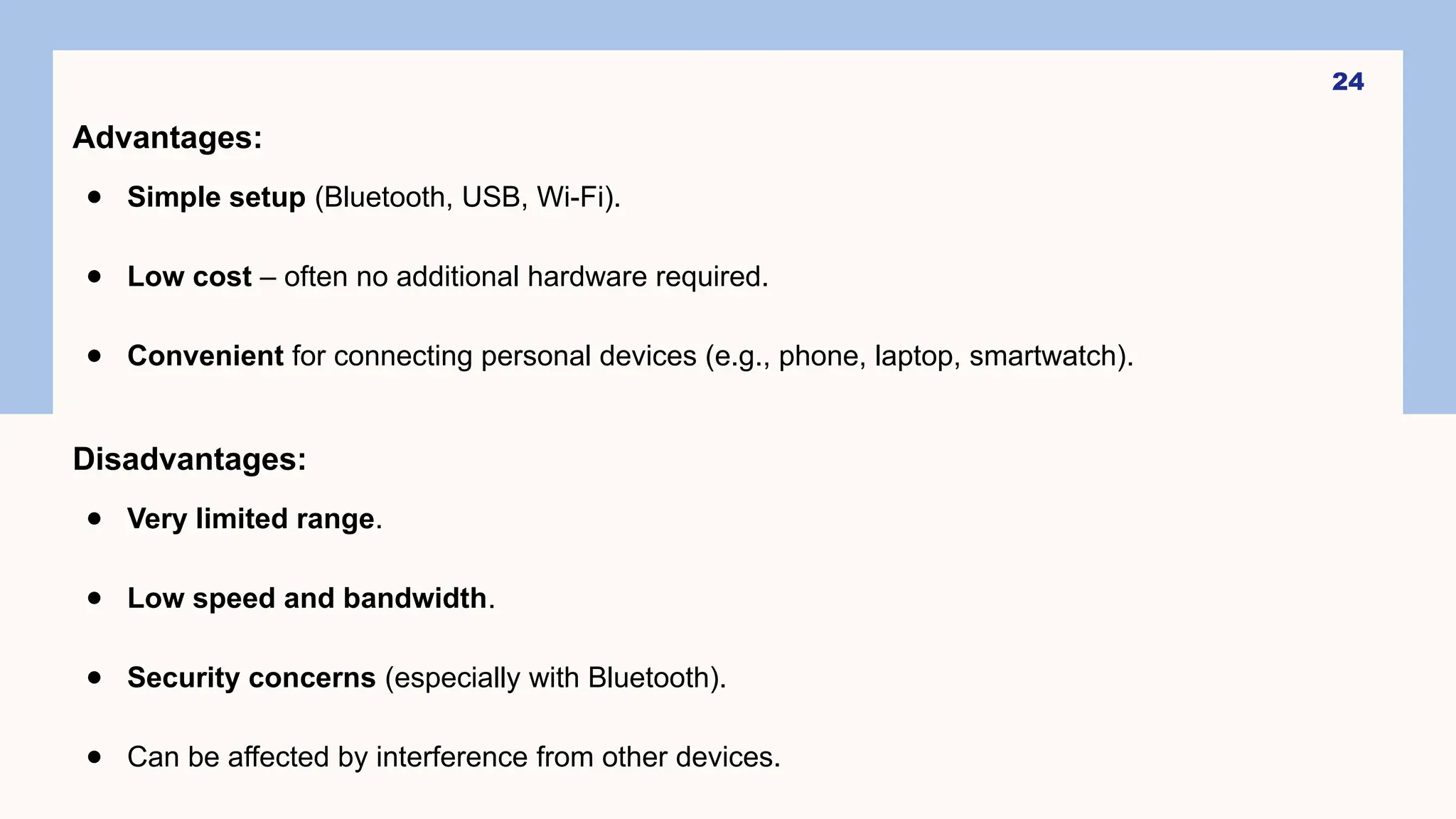 24
Advantages:
● Simple setup (Bluetooth, USB, Wi-Fi).
● Low cost – often no additional hardware required.
● Convenient for connecting personal devices (e.g., phone, laptop, smartwatch).
Disadvantages:
● Very limited range.
● Low speed and bandwidth.
● Security concerns (especially with Bluetooth).
● Can be affected by interference from other devices.
 