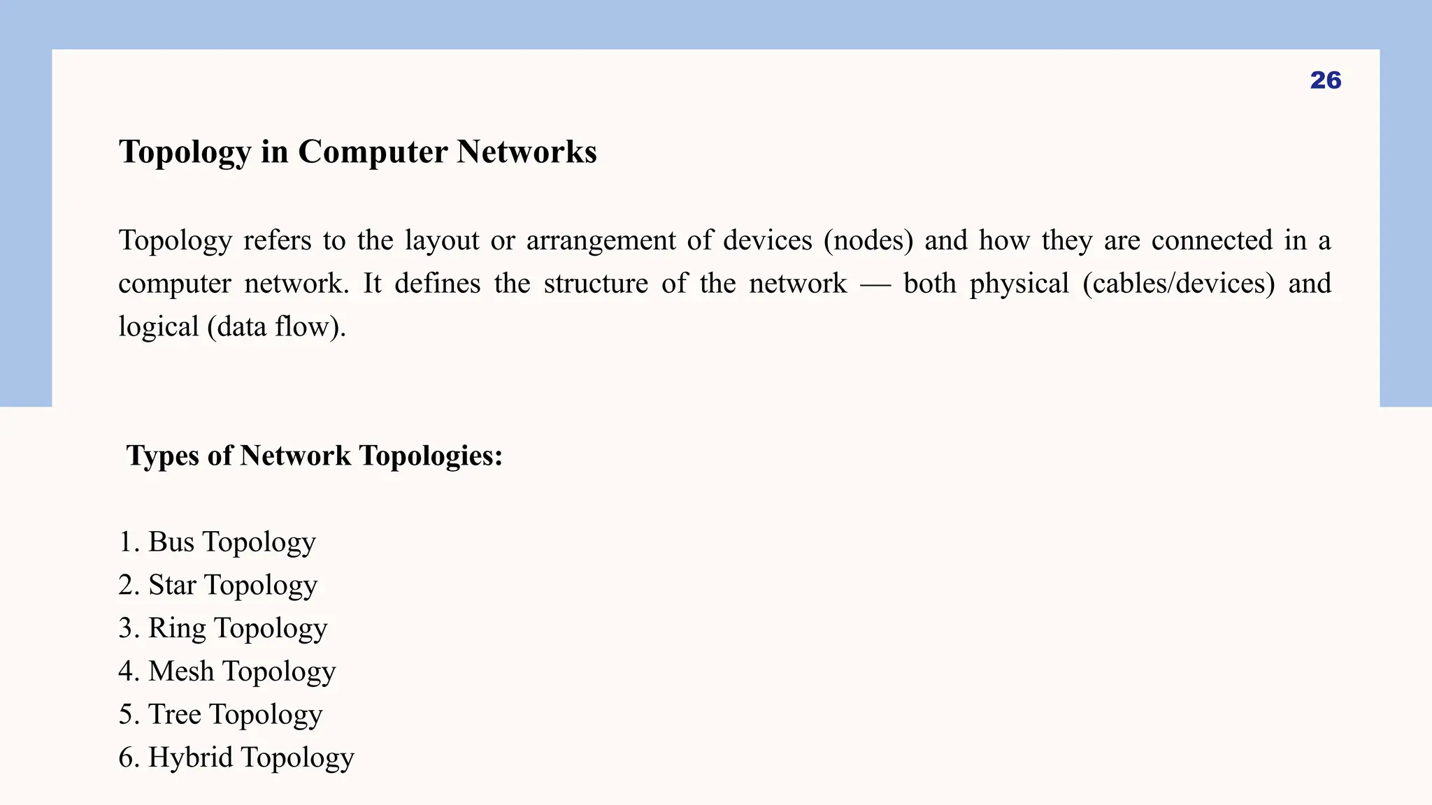 Topology in Computer Networks
Topology refers to the layout or arrangement of devices (nodes) and how they are connected in a
computer network. It defines the structure of the network — both physical (cables/devices) and
logical (data flow).
Types of Network Topologies:
1. Bus Topology
2. Star Topology
3. Ring Topology
4. Mesh Topology
5. Tree Topology
6. Hybrid Topology
26
 