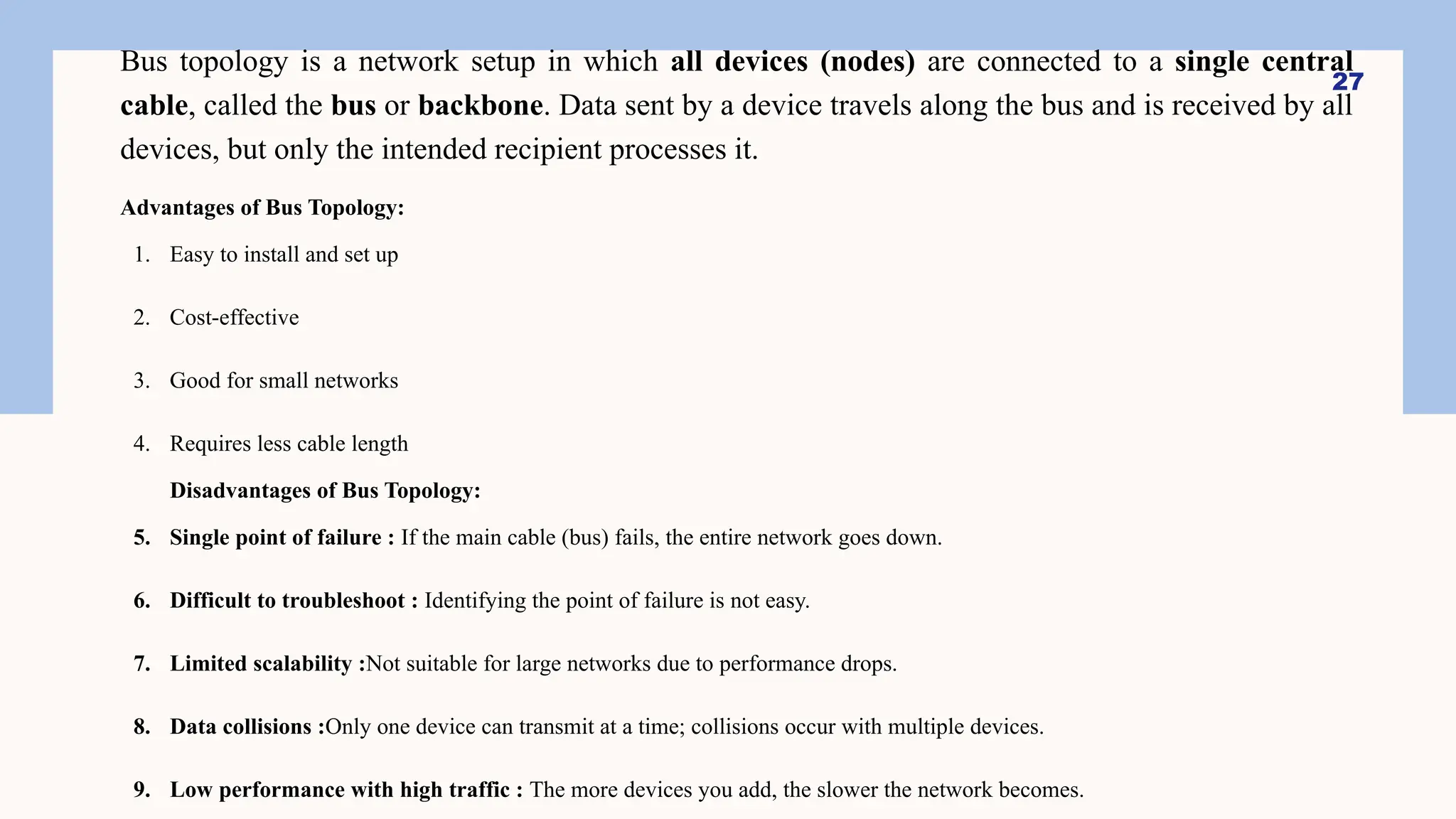Bus topology is a network setup in which all devices (nodes) are connected to a single central
cable, called the bus or backbone. Data sent by a device travels along the bus and is received by all
devices, but only the intended recipient processes it.
Advantages of Bus Topology:
1. Easy to install and set up
2. Cost-effective
3. Good for small networks
4. Requires less cable length
Disadvantages of Bus Topology:
5. Single point of failure : If the main cable (bus) fails, the entire network goes down.
6. Difficult to troubleshoot : Identifying the point of failure is not easy.
7. Limited scalability :Not suitable for large networks due to performance drops.
8. Data collisions :Only one device can transmit at a time; collisions occur with multiple devices.
9. Low performance with high traffic : The more devices you add, the slower the network becomes.
27
 
