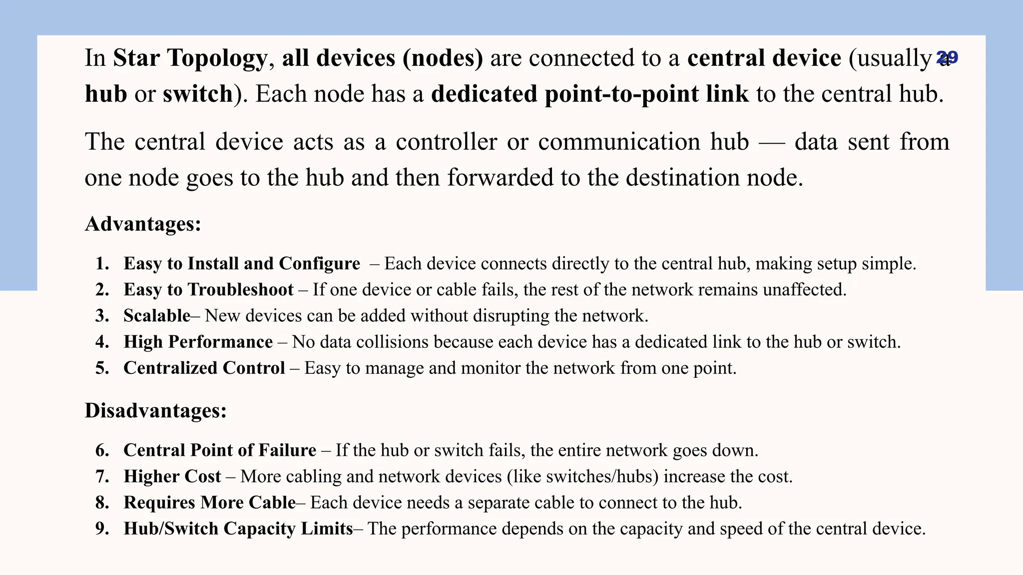 In Star Topology, all devices (nodes) are connected to a central device (usually a
hub or switch). Each node has a dedicated point-to-point link to the central hub.
The central device acts as a controller or communication hub — data sent from
one node goes to the hub and then forwarded to the destination node.
Advantages:
1. Easy to Install and Configure – Each device connects directly to the central hub, making setup simple.
2. Easy to Troubleshoot – If one device or cable fails, the rest of the network remains unaffected.
3. Scalable– New devices can be added without disrupting the network.
4. High Performance – No data collisions because each device has a dedicated link to the hub or switch.
5. Centralized Control – Easy to manage and monitor the network from one point.
Disadvantages:
6. Central Point of Failure – If the hub or switch fails, the entire network goes down.
7. Higher Cost – More cabling and network devices (like switches/hubs) increase the cost.
8. Requires More Cable– Each device needs a separate cable to connect to the hub.
9. Hub/Switch Capacity Limits– The performance depends on the capacity and speed of the central device.
29
 
