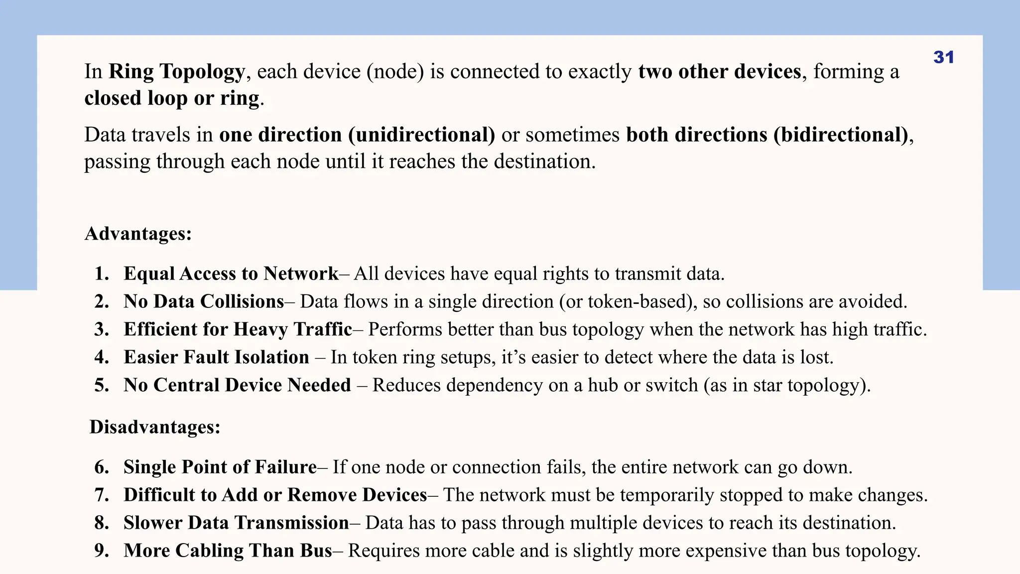 In Ring Topology, each device (node) is connected to exactly two other devices, forming a
closed loop or ring.
Data travels in one direction (unidirectional) or sometimes both directions (bidirectional),
passing through each node until it reaches the destination.
Advantages:
1. Equal Access to Network– All devices have equal rights to transmit data.
2. No Data Collisions– Data flows in a single direction (or token-based), so collisions are avoided.
3. Efficient for Heavy Traffic– Performs better than bus topology when the network has high traffic.
4. Easier Fault Isolation – In token ring setups, it’s easier to detect where the data is lost.
5. No Central Device Needed – Reduces dependency on a hub or switch (as in star topology).
Disadvantages:
6. Single Point of Failure– If one node or connection fails, the entire network can go down.
7. Difficult to Add or Remove Devices– The network must be temporarily stopped to make changes.
8. Slower Data Transmission– Data has to pass through multiple devices to reach its destination.
9. More Cabling Than Bus– Requires more cable and is slightly more expensive than bus topology.
31
 