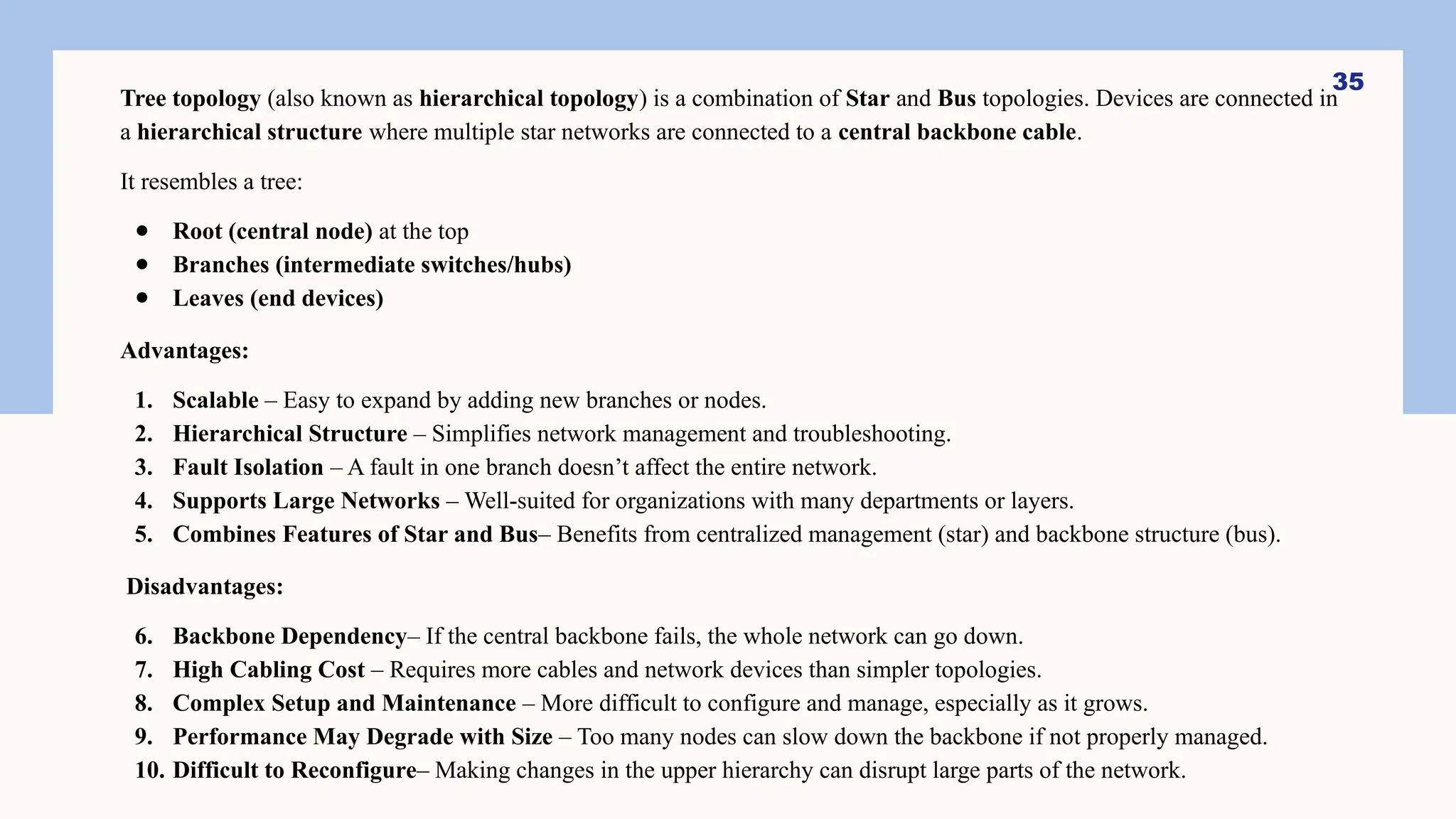 Tree topology (also known as hierarchical topology) is a combination of Star and Bus topologies. Devices are connected in
a hierarchical structure where multiple star networks are connected to a central backbone cable.
It resembles a tree:
● Root (central node) at the top
● Branches (intermediate switches/hubs)
● Leaves (end devices)
Advantages:
1. Scalable – Easy to expand by adding new branches or nodes.
2. Hierarchical Structure – Simplifies network management and troubleshooting.
3. Fault Isolation – A fault in one branch doesn’t affect the entire network.
4. Supports Large Networks – Well-suited for organizations with many departments or layers.
5. Combines Features of Star and Bus– Benefits from centralized management (star) and backbone structure (bus).
Disadvantages:
6. Backbone Dependency– If the central backbone fails, the whole network can go down.
7. High Cabling Cost – Requires more cables and network devices than simpler topologies.
8. Complex Setup and Maintenance – More difficult to configure and manage, especially as it grows.
9. Performance May Degrade with Size – Too many nodes can slow down the backbone if not properly managed.
10. Difficult to Reconfigure– Making changes in the upper hierarchy can disrupt large parts of the network.
35
 