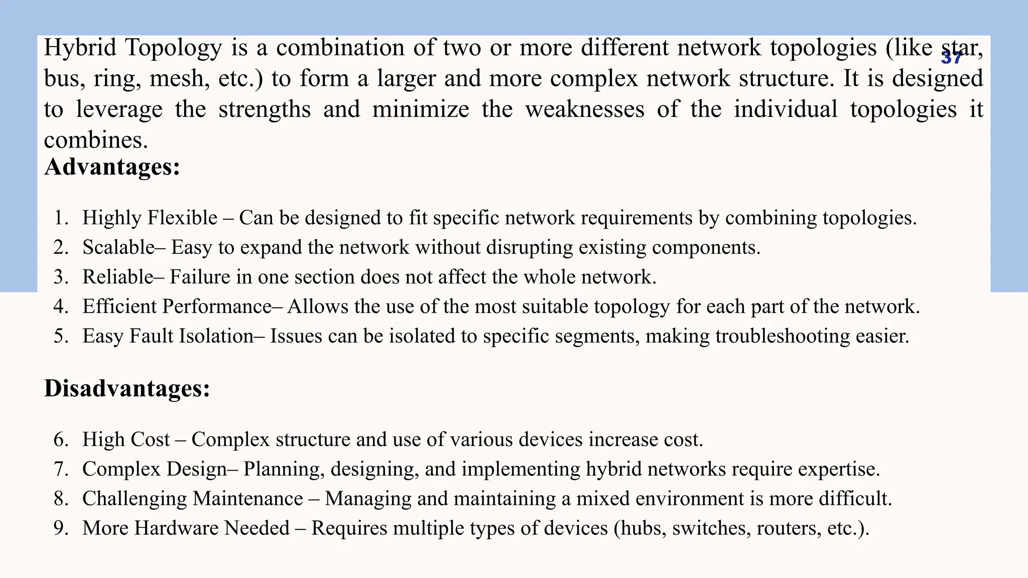37
Hybrid Topology is a combination of two or more different network topologies (like star,
bus, ring, mesh, etc.) to form a larger and more complex network structure. It is designed
to leverage the strengths and minimize the weaknesses of the individual topologies it
combines.
Advantages:
1. Highly Flexible – Can be designed to fit specific network requirements by combining topologies.
2. Scalable– Easy to expand the network without disrupting existing components.
3. Reliable– Failure in one section does not affect the whole network.
4. Efficient Performance– Allows the use of the most suitable topology for each part of the network.
5. Easy Fault Isolation– Issues can be isolated to specific segments, making troubleshooting easier.
Disadvantages:
6. High Cost – Complex structure and use of various devices increase cost.
7. Complex Design– Planning, designing, and implementing hybrid networks require expertise.
8. Challenging Maintenance – Managing and maintaining a mixed environment is more difficult.
9. More Hardware Needed – Requires multiple types of devices (hubs, switches, routers, etc.).
 