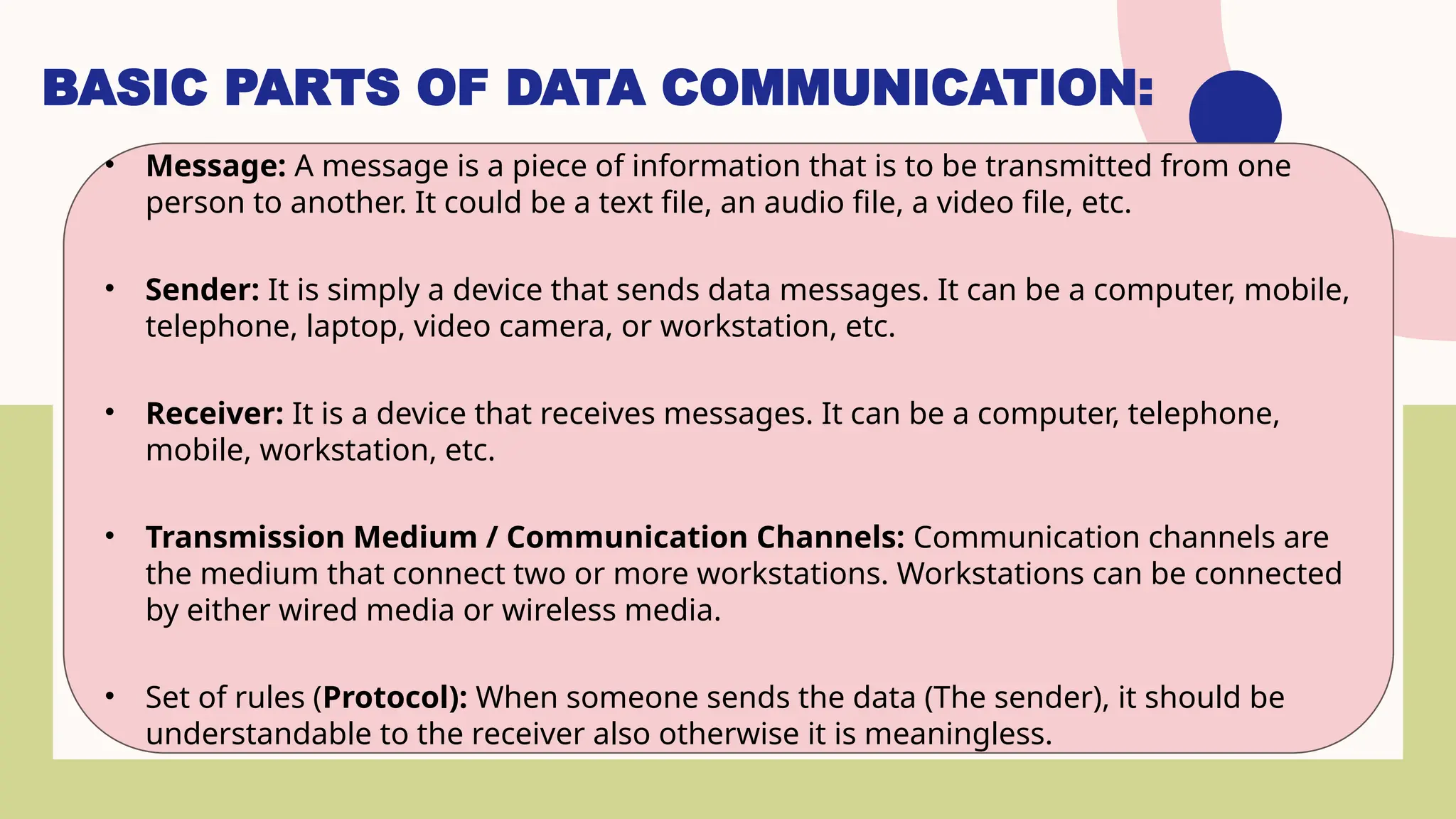 BASIC PARTS OF DATA COMMUNICATION:
• Message: A message is a piece of information that is to be transmitted from one
person to another. It could be a text file, an audio file, a video file, etc.
• Sender: It is simply a device that sends data messages. It can be a computer, mobile,
telephone, laptop, video camera, or workstation, etc.
• Receiver: It is a device that receives messages. It can be a computer, telephone,
mobile, workstation, etc.
• Transmission Medium / Communication Channels: Communication channels are
the medium that connect two or more workstations. Workstations can be connected
by either wired media or wireless media.
• Set of rules (Protocol): When someone sends the data (The sender), it should be
understandable to the receiver also otherwise it is meaningless.
 