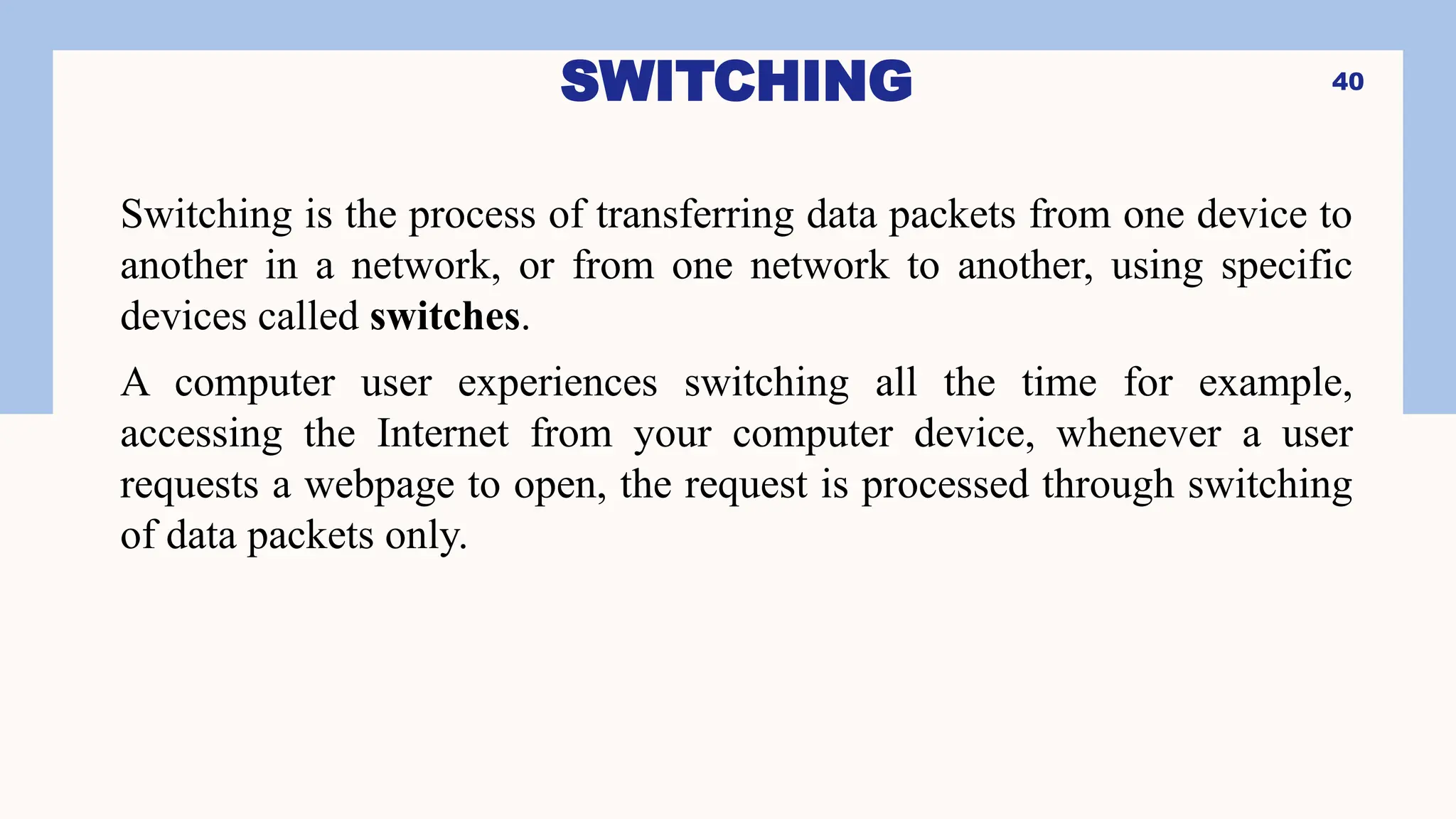 SWITCHING
Switching is the process of transferring data packets from one device to
another in a network, or from one network to another, using specific
devices called switches.
A computer user experiences switching all the time for example,
accessing the Internet from your computer device, whenever a user
requests a webpage to open, the request is processed through switching
of data packets only.
40
 