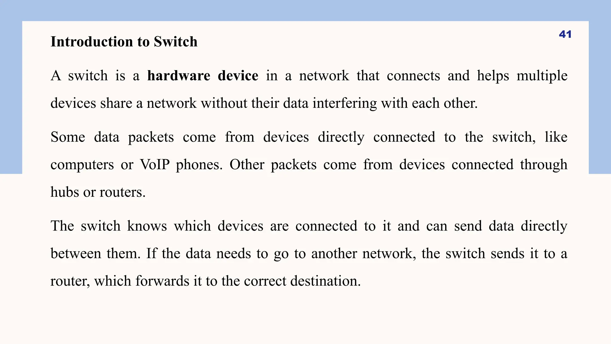 Introduction to Switch
A switch is a hardware device in a network that connects and helps multiple
devices share a network without their data interfering with each other.
Some data packets come from devices directly connected to the switch, like
computers or VoIP phones. Other packets come from devices connected through
hubs or routers.
The switch knows which devices are connected to it and can send data directly
between them. If the data needs to go to another network, the switch sends it to a
router, which forwards it to the correct destination.
41
 