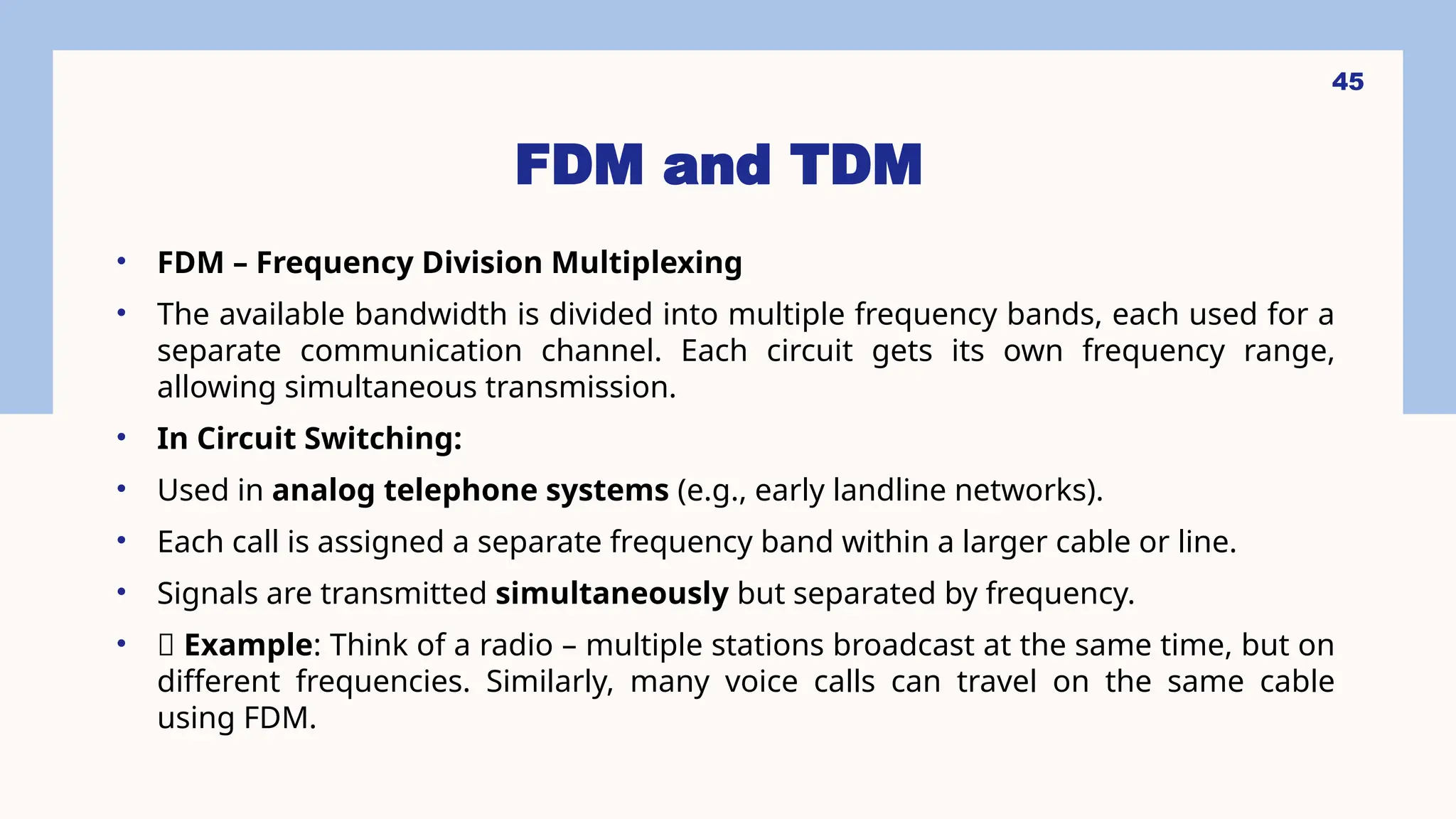 FDM and TDM
• FDM – Frequency Division Multiplexing
• The available bandwidth is divided into multiple frequency bands, each used for a
separate communication channel. Each circuit gets its own frequency range,
allowing simultaneous transmission.
• In Circuit Switching:
• Used in analog telephone systems (e.g., early landline networks).
• Each call is assigned a separate frequency band within a larger cable or line.
• Signals are transmitted simultaneously but separated by frequency.
• 🎯 Example: Think of a radio – multiple stations broadcast at the same time, but on
different frequencies. Similarly, many voice calls can travel on the same cable
using FDM.
45
 