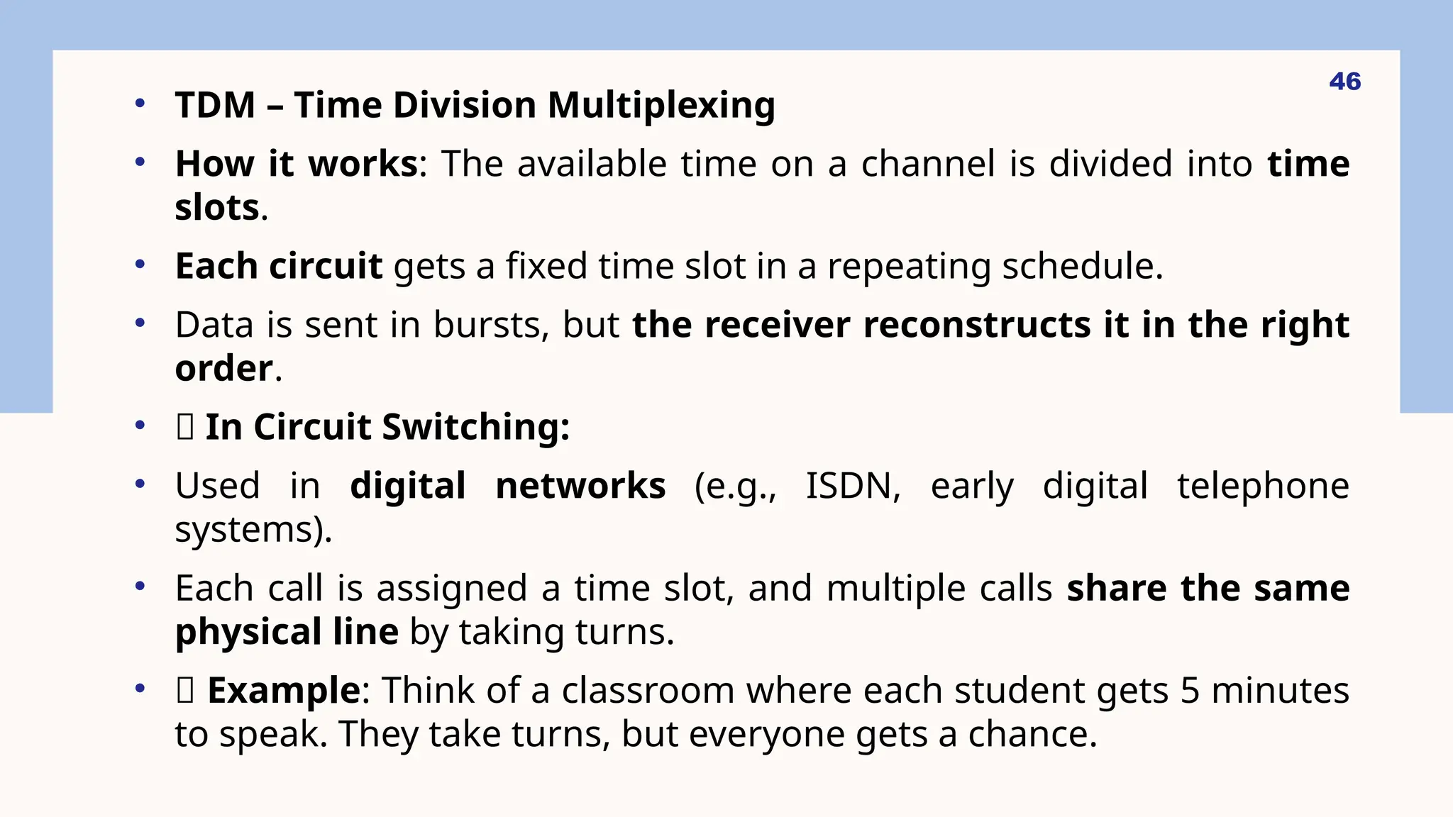 • TDM – Time Division Multiplexing
• How it works: The available time on a channel is divided into time
slots.
• Each circuit gets a fixed time slot in a repeating schedule.
• Data is sent in bursts, but the receiver reconstructs it in the right
order.
• 🔁 In Circuit Switching:
• Used in digital networks (e.g., ISDN, early digital telephone
systems).
• Each call is assigned a time slot, and multiple calls share the same
physical line by taking turns.
• 🎯 Example: Think of a classroom where each student gets 5 minutes
to speak. They take turns, but everyone gets a chance.
46
 