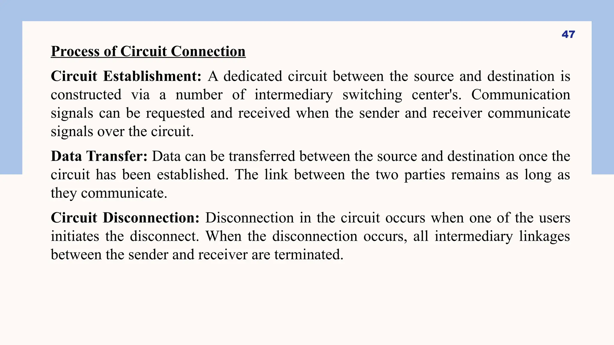 Process of Circuit Connection
Circuit Establishment: A dedicated circuit between the source and destination is
constructed via a number of intermediary switching center's. Communication
signals can be requested and received when the sender and receiver communicate
signals over the circuit.
Data Transfer: Data can be transferred between the source and destination once the
circuit has been established. The link between the two parties remains as long as
they communicate.
Circuit Disconnection: Disconnection in the circuit occurs when one of the users
initiates the disconnect. When the disconnection occurs, all intermediary linkages
between the sender and receiver are terminated.
47
 