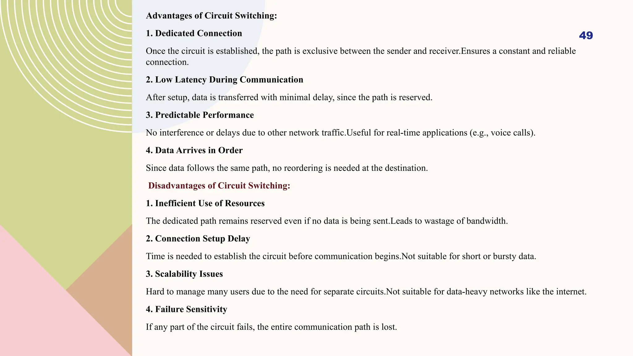 Advantages of Circuit Switching:
1. Dedicated Connection
Once the circuit is established, the path is exclusive between the sender and receiver.Ensures a constant and reliable
connection.
2. Low Latency During Communication
After setup, data is transferred with minimal delay, since the path is reserved.
3. Predictable Performance
No interference or delays due to other network traffic.Useful for real-time applications (e.g., voice calls).
4. Data Arrives in Order
Since data follows the same path, no reordering is needed at the destination.
Disadvantages of Circuit Switching:
1. Inefficient Use of Resources
The dedicated path remains reserved even if no data is being sent.Leads to wastage of bandwidth.
2. Connection Setup Delay
Time is needed to establish the circuit before communication begins.Not suitable for short or bursty data.
3. Scalability Issues
Hard to manage many users due to the need for separate circuits.Not suitable for data-heavy networks like the internet.
4. Failure Sensitivity
If any part of the circuit fails, the entire communication path is lost.
49
 