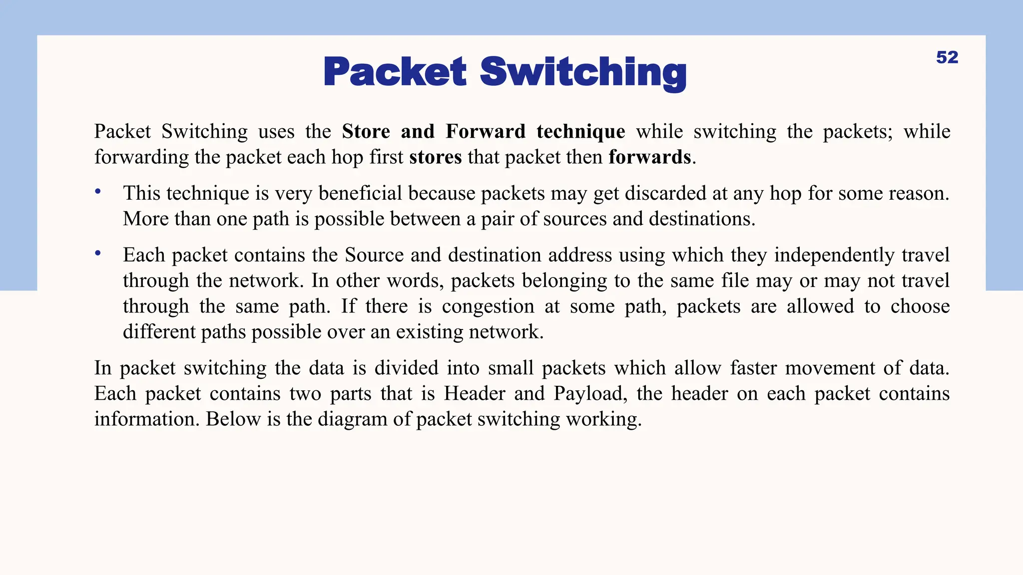 Packet Switching
Packet Switching uses the Store and Forward technique while switching the packets; while
forwarding the packet each hop first stores that packet then forwards.
• This technique is very beneficial because packets may get discarded at any hop for some reason.
More than one path is possible between a pair of sources and destinations.
• Each packet contains the Source and destination address using which they independently travel
through the network. In other words, packets belonging to the same file may or may not travel
through the same path. If there is congestion at some path, packets are allowed to choose
different paths possible over an existing network.
In packet switching the data is divided into small packets which allow faster movement of data.
Each packet contains two parts that is Header and Payload, the header on each packet contains
information. Below is the diagram of packet switching working.
52
 