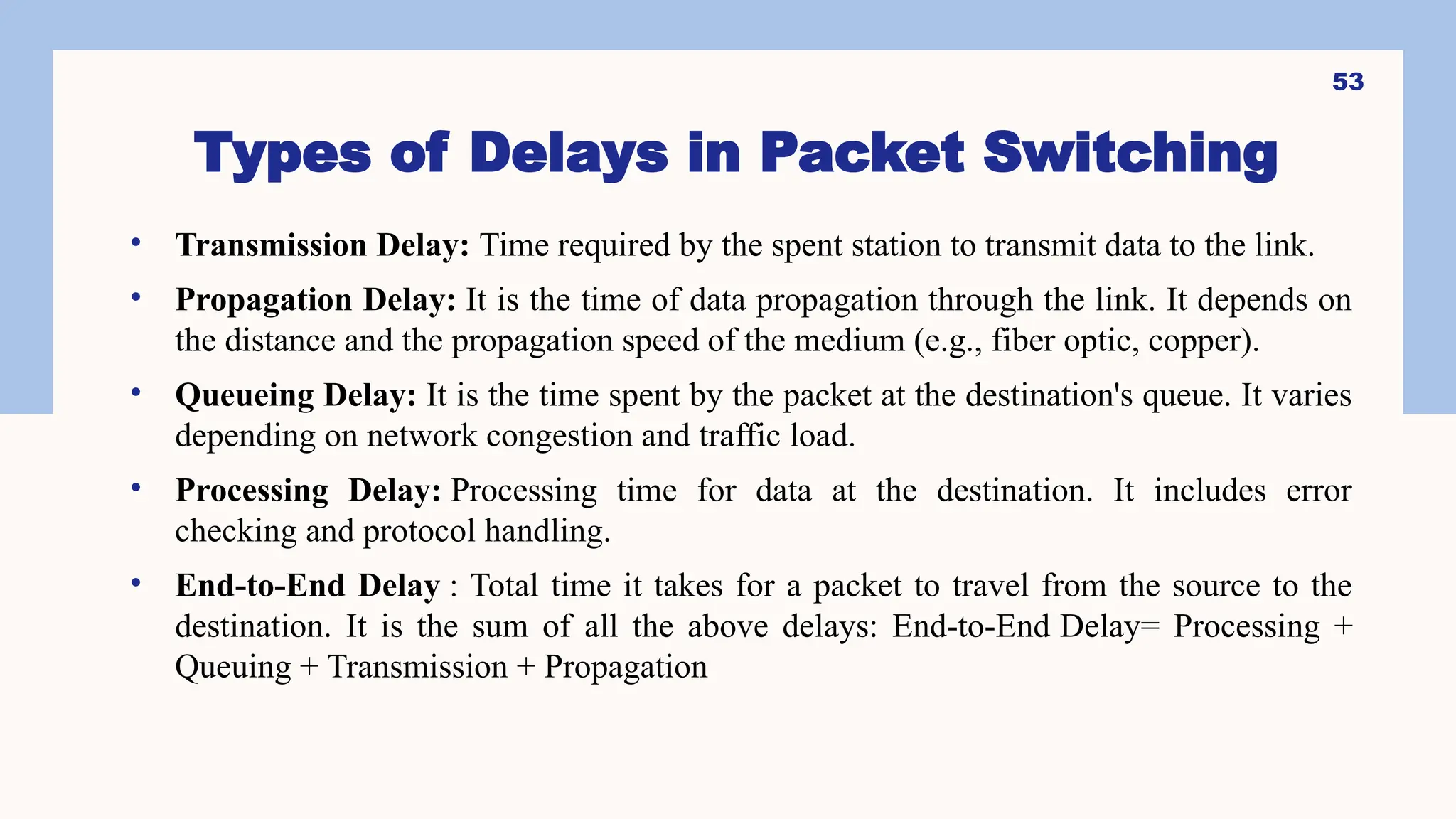 Types of Delays in Packet Switching
• Transmission Delay: Time required by the spent station to transmit data to the link.
• Propagation Delay: It is the time of data propagation through the link. It depends on
the distance and the propagation speed of the medium (e.g., fiber optic, copper).
• Queueing Delay: It is the time spent by the packet at the destination's queue. It varies
depending on network congestion and traffic load.
• Processing Delay: Processing time for data at the destination. It includes error
checking and protocol handling.
• End-to-End Delay : Total time it takes for a packet to travel from the source to the
destination. It is the sum of all the above delays: End-to-End Delay= Processing +
Queuing + Transmission + Propagation
53
 