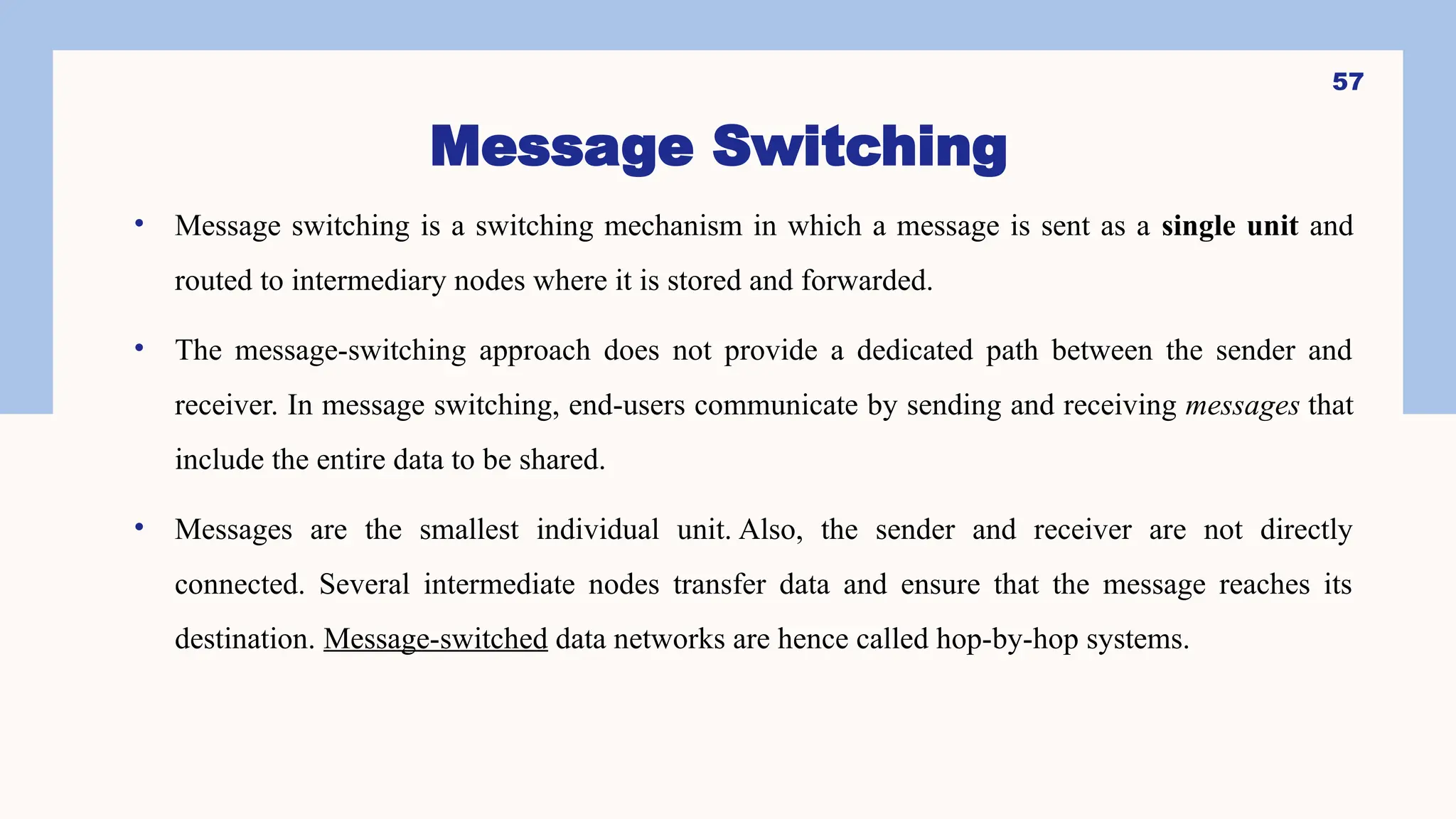 Message Switching
• Message switching is a switching mechanism in which a message is sent as a single unit and
routed to intermediary nodes where it is stored and forwarded.
• The message-switching approach does not provide a dedicated path between the sender and
receiver. In message switching, end-users communicate by sending and receiving messages that
include the entire data to be shared.
• Messages are the smallest individual unit. Also, the sender and receiver are not directly
connected. Several intermediate nodes transfer data and ensure that the message reaches its
destination. Message-switched data networks are hence called hop-by-hop systems.
57
 